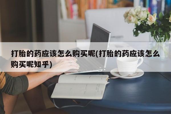 有没有私人卖打胎药打胎的药应该怎么购买呢(打胎的药应该怎么购买呢知乎)